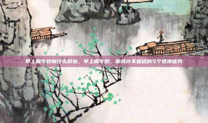 早上喝牛奶有什么好处,早上喝牛奶,你或许不知道的5个健康优势