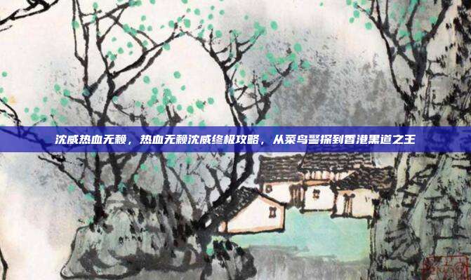 沈威热血无赖,热血无赖沈威终极攻略,从菜鸟警探到香港黑道之王