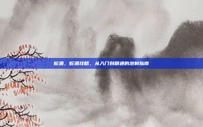 蛇酒，蛇酒攻略，从入门到精通的泡制指南
