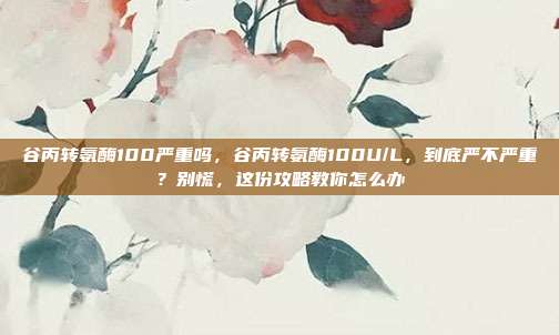 谷丙转氨酶100严重吗,谷丙转氨酶100U/L,到底严不严重?别慌,这份攻略教你怎么办