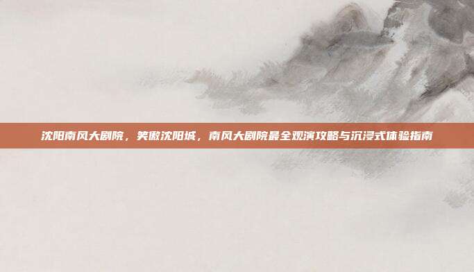 沈阳南风大剧院,笑傲沈阳城,南风大剧院最全观演攻略与沉浸式体验指南