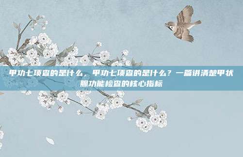 甲功七项查的是什么,甲功七项查的是什么?一篇讲清楚甲状腺功能检查的核心指标