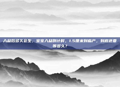 入盆后多久会生,宝宝入盆倒计时,1.5厘米到临产,到底还要等多久?