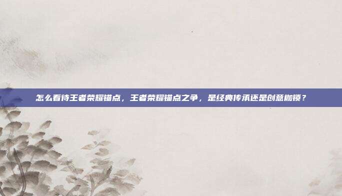 怎么看待王者荣耀锚点,王者荣耀锚点之争,是经典传承还是创意枷锁?