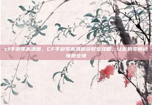 cf手游零高清图,CF手游零高清图获取全攻略,让你的零角色惊艳全场