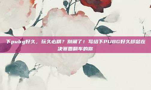 下pubg好久,玩久必精?别闹了!写给下PUBG好久却总在决赛圈翻车的你