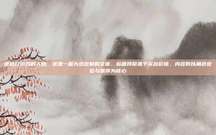 逆战打游戏的人物，这是一篇为您定制的文章，标题将聚焦于实战价值，内容则以角色定位与推荐为核心