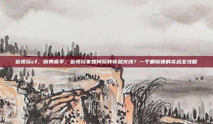 近视玩cf,镜界高手,近视玩家如何玩转穿越火线?一个眼镜侠的实战全攻略
