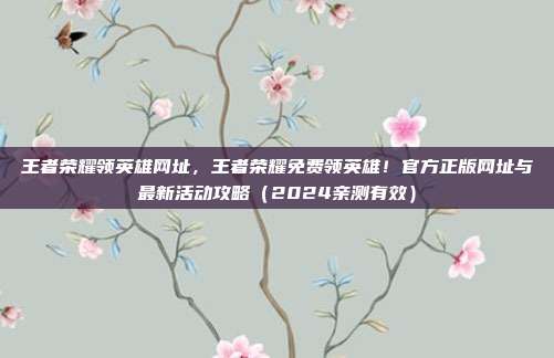 王者荣耀领英雄网址,王者荣耀免费领英雄!官方正版网址与最新活动攻略(2024亲测有效)
