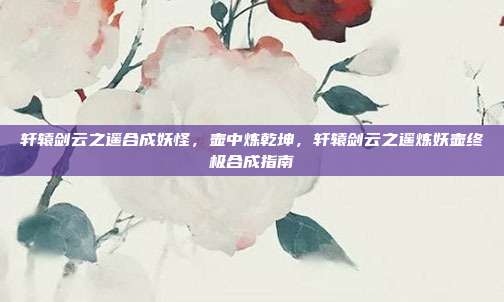 轩辕剑云之遥合成妖怪,壶中炼乾坤,轩辕剑云之遥炼妖壶终极合成指南