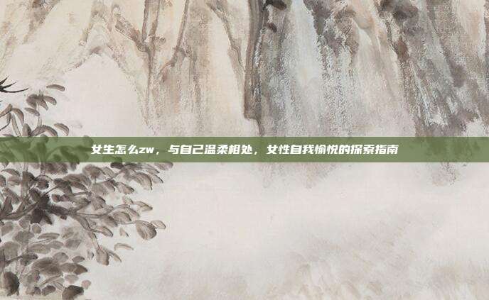 女生怎么zw,与自己温柔相处,女性自我愉悦的探索指南