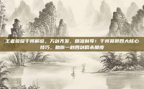 王者荣耀干将解说,万剑齐发,精准制导!干将莫邪四大核心技巧,助你一秒四剑瞬杀脆皮
