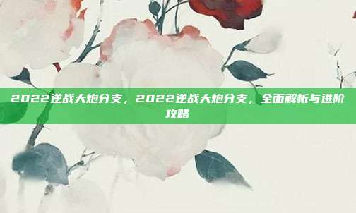 2022逆战大炮分支,2022逆战大炮分支,全面解析与进阶攻略