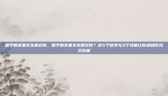 和平精英里女生喜欢你，和平精英里女生喜欢你？这5个信号与3个攻略让你稳稳吃鸡又吃糖