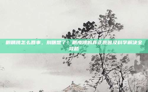 眼睛跳怎么回事,别瞎想了!眼皮跳的真正原因及科学解决全攻略