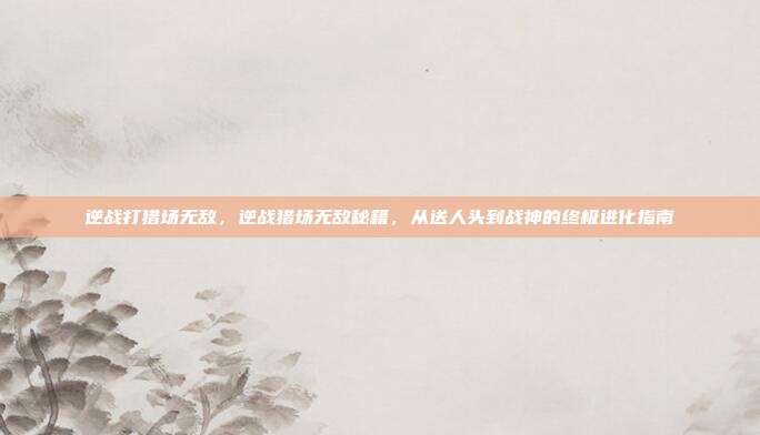 逆战打猎场无敌，逆战猎场无敌秘籍，从送人头到战神的终极进化指南
