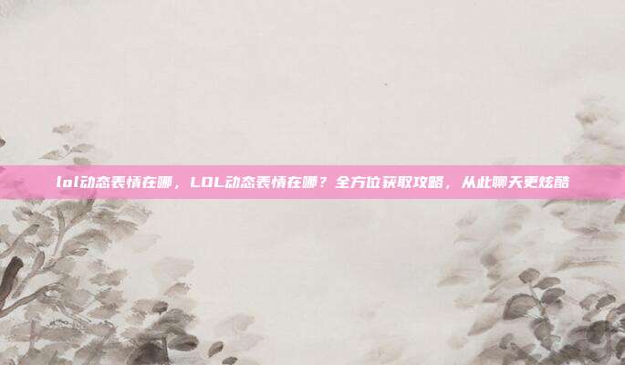 lol动态表情在哪，LOL动态表情在哪？全方位获取攻略，从此聊天更炫酷