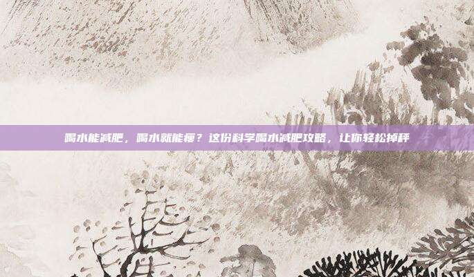喝水能减肥,喝水就能瘦?这份科学喝水减肥攻略,让你轻松掉秤