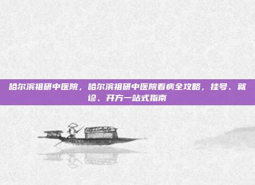 哈尔滨祖研中医院,哈尔滨祖研中医院看病全攻略,挂号、就诊、开方一站式指南
