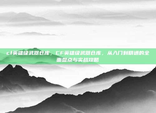 cf英雄级武器仓库，CF英雄级武器仓库，从入门到精通的全面盘点与实战攻略