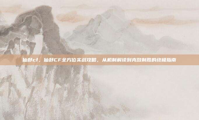 仙舒cf,仙舒CF全方位实战攻略,从机制解读到克敌制胜的终极指南