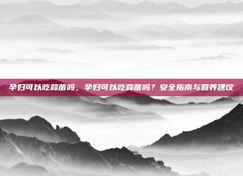 孕妇可以吃蒜苗吗,孕妇可以吃蒜苗吗?安全指南与营养建议