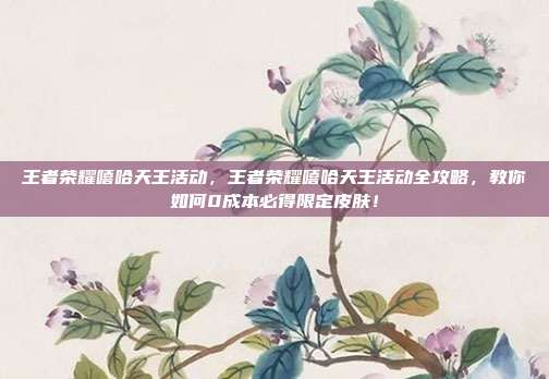 王者荣耀嘻哈天王活动,王者荣耀嘻哈天王活动全攻略,教你如何0成本必得限定皮肤!