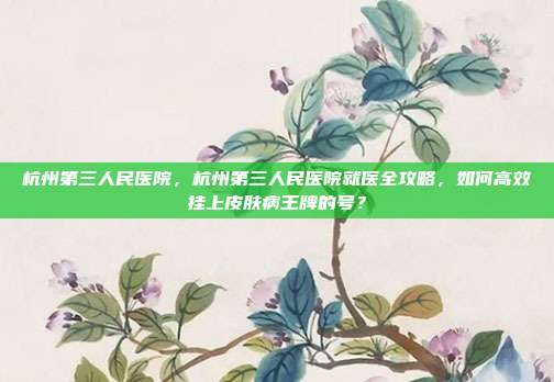 杭州第三人民医院,杭州第三人民医院就医全攻略,如何高效挂上皮肤病王牌的号?