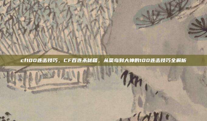 cf100连击技巧,CF百连杀秘籍,从菜鸟到大神的100连击技巧全解析