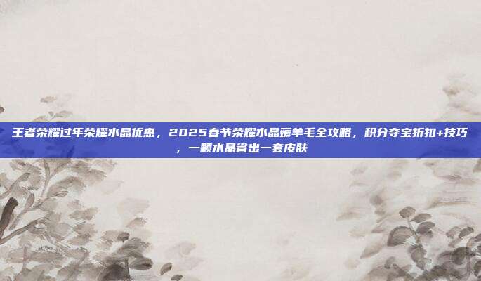 王者荣耀过年荣耀水晶优惠,2025春节荣耀水晶薅羊毛全攻略,积分夺宝折扣+技巧,一颗水晶省出一套皮肤