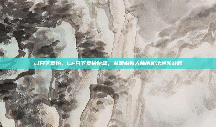 cf月下爱拍,CF月下爱拍秘籍,从菜鸟到大神的枪法进阶攻略