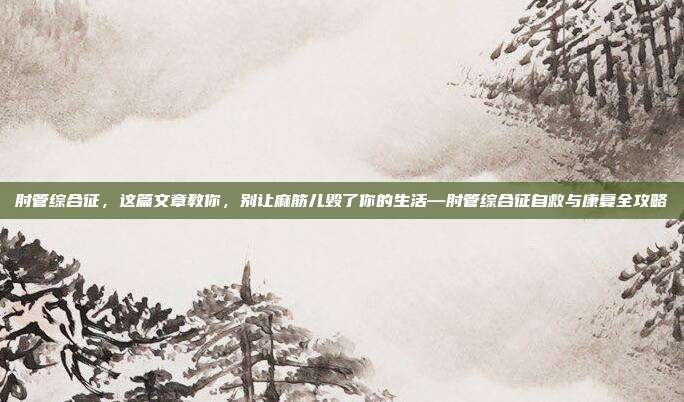 肘管综合征,这篇文章教你,别让麻筋儿毁了你的生活—肘管综合征自救与康复全攻略
