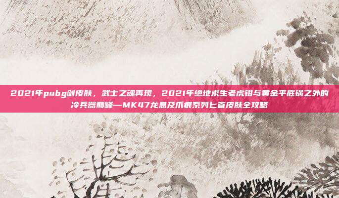 2021年pubg剑皮肤,武士之魂再现,2021年绝地求生老虎钳与黄金平底锅之外的冷兵器巅峰—MK47龙息及爪痕系列匕首皮肤全攻略