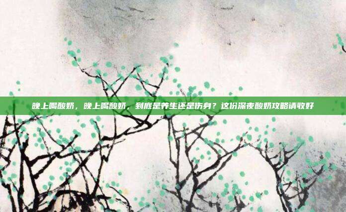 晚上喝酸奶,晚上喝酸奶,到底是养生还是伤身?这份深夜酸奶攻略请收好