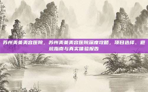 苏州美莱美容医院,苏州美莱美容医院深度攻略,项目选择、避坑指南与真实体验报告