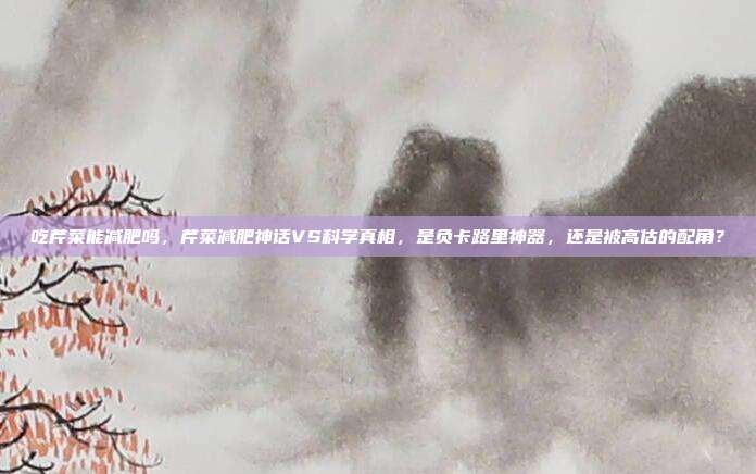 吃芹菜能减肥吗,芹菜减肥神话VS科学真相,是负卡路里神器,还是被高估的配角?