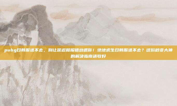 pubg日韩服进不去，别让延迟和报错劝退你！绝地求生日韩服进不去？这份秒变大神的解决指南请收好