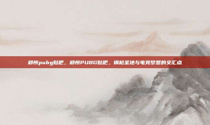 郑州pubg贴吧,郑州PUBG贴吧,钢枪圣地与电竞梦想的交汇点