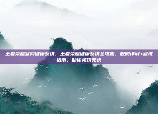 王者荣耀官网健康系统,王者荣耀健康系统全攻略,规则详解+避坑指南,助你畅玩无忧