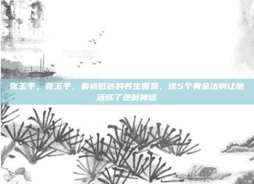 张玉平，张玉平，最被低估的养生智慧，这5个黄金法则让他活成了逆龄神话