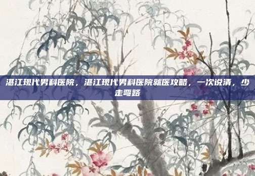 湛江现代男科医院,湛江现代男科医院就医攻略,一次说清,少走弯路