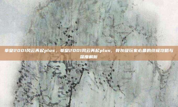 拳皇2001风云再起plus,拳皇2001风云再起plus,骨灰级玩家必备的终极攻略与深度解析