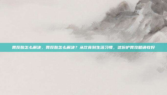 胃反酸怎么解决,胃反酸怎么解决?从饮食到生活习惯,这份护胃攻略请收好