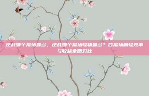 逆战哪个猎场最多,逆战哪个猎场怪物最多?各猎场刷怪效率与收益全面对比
