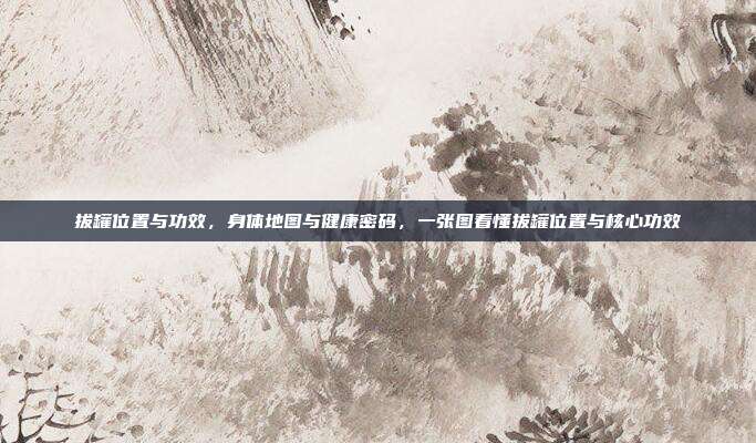 拔罐位置与功效,身体地图与健康密码,一张图看懂拔罐位置与核心功效