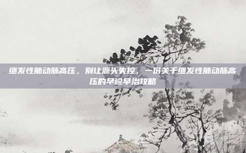 继发性肺动脉高压,别让源头失控,一份关于继发性肺动脉高压的早诊早治攻略