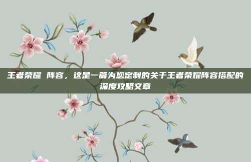 王者荣耀 阵容,这是一篇为您定制的关于王者荣耀阵容搭配的深度攻略文章