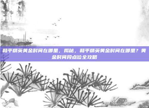 和平精英黄金时间在哪里,揭秘,和平精英黄金时间在哪里?黄金时间段点位全攻略