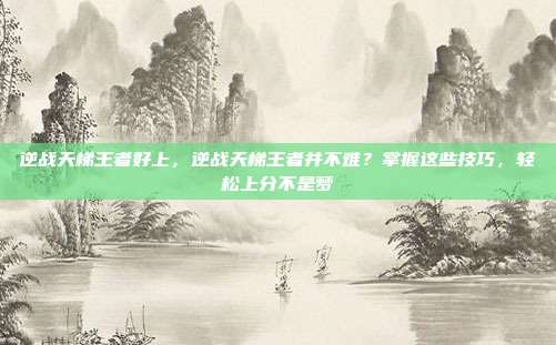 逆战天梯王者好上,逆战天梯王者并不难?掌握这些技巧,轻松上分不是梦