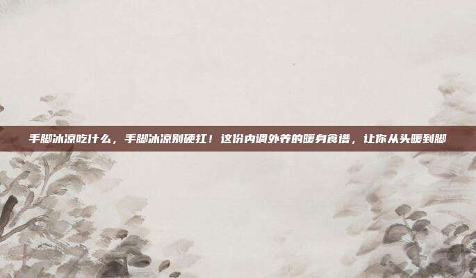 手脚冰凉吃什么,手脚冰凉别硬扛!这份内调外养的暖身食谱,让你从头暖到脚